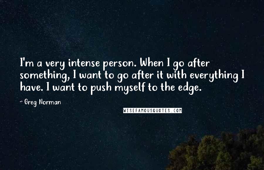 Greg Norman Quotes: I'm a very intense person. When I go after something, I want to go after it with everything I have. I want to push myself to the edge.