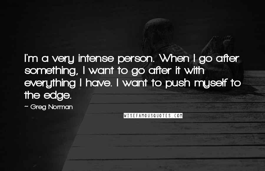 Greg Norman Quotes: I'm a very intense person. When I go after something, I want to go after it with everything I have. I want to push myself to the edge.