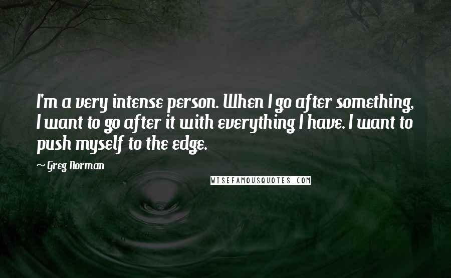 Greg Norman Quotes: I'm a very intense person. When I go after something, I want to go after it with everything I have. I want to push myself to the edge.