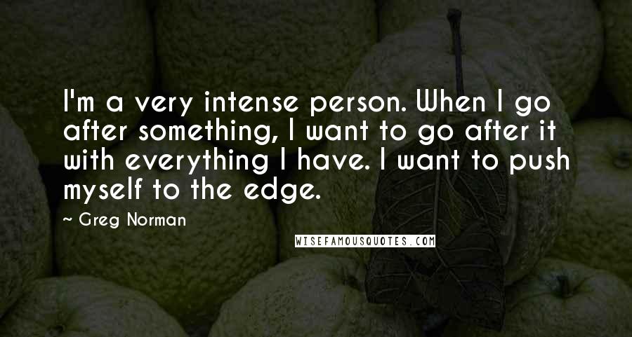 Greg Norman Quotes: I'm a very intense person. When I go after something, I want to go after it with everything I have. I want to push myself to the edge.