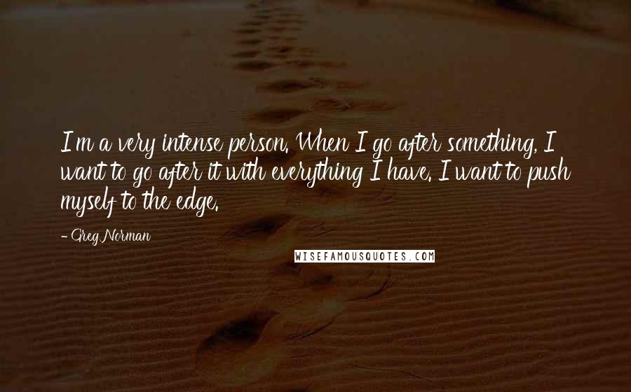 Greg Norman Quotes: I'm a very intense person. When I go after something, I want to go after it with everything I have. I want to push myself to the edge.