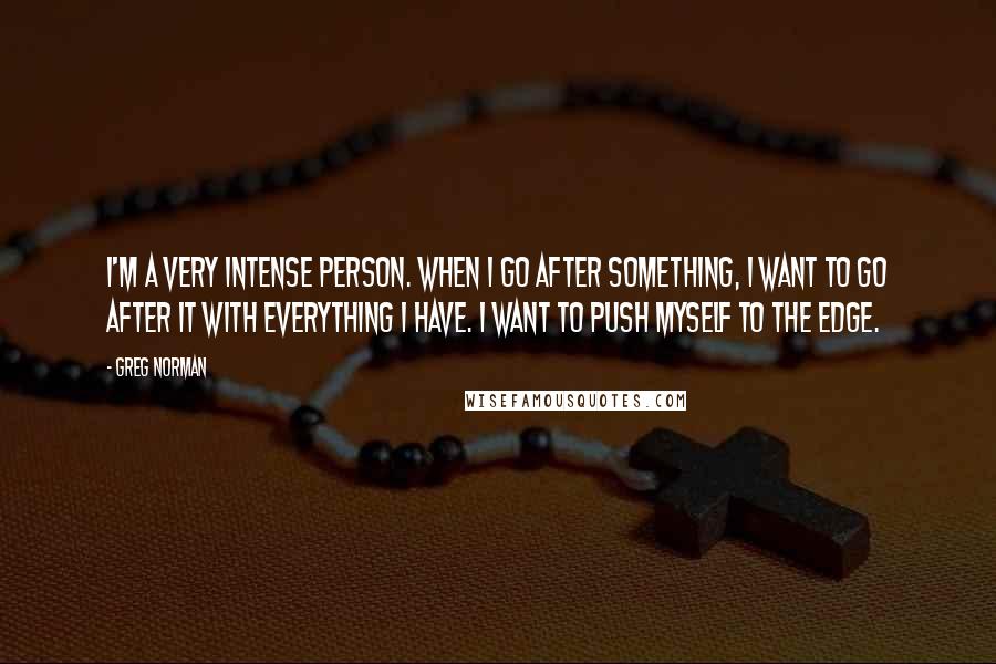 Greg Norman Quotes: I'm a very intense person. When I go after something, I want to go after it with everything I have. I want to push myself to the edge.