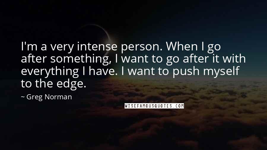 Greg Norman Quotes: I'm a very intense person. When I go after something, I want to go after it with everything I have. I want to push myself to the edge.