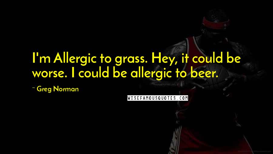 Greg Norman Quotes: I'm Allergic to grass. Hey, it could be worse. I could be allergic to beer.