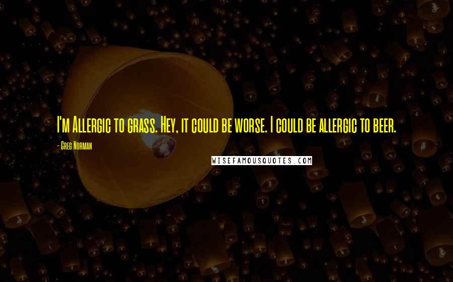 Greg Norman Quotes: I'm Allergic to grass. Hey, it could be worse. I could be allergic to beer.