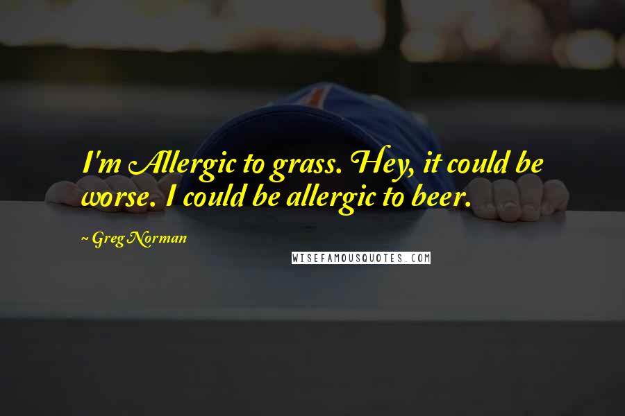 Greg Norman Quotes: I'm Allergic to grass. Hey, it could be worse. I could be allergic to beer.