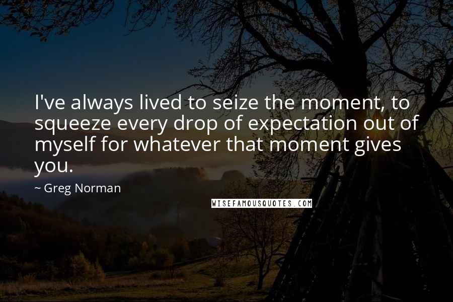 Greg Norman Quotes: I've always lived to seize the moment, to squeeze every drop of expectation out of myself for whatever that moment gives you.