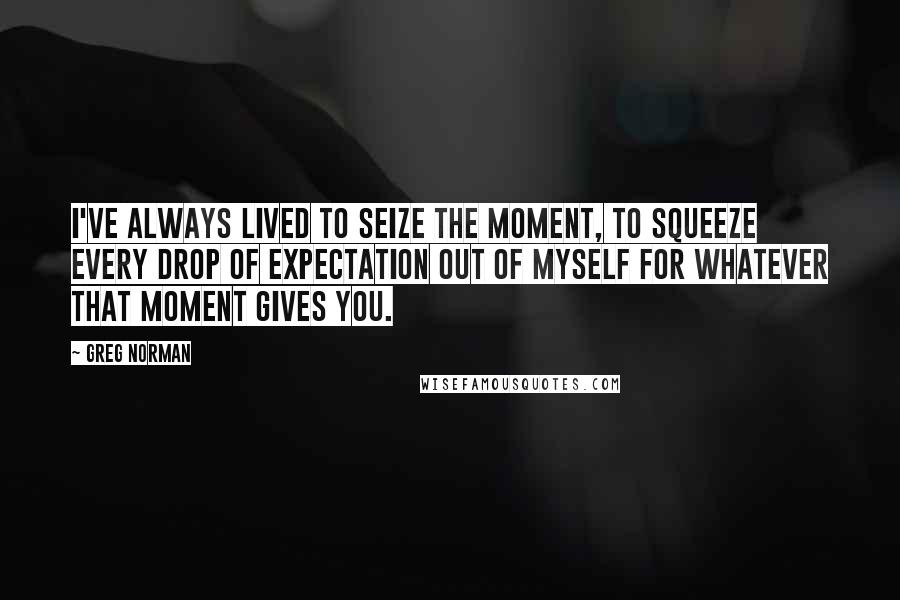 Greg Norman Quotes: I've always lived to seize the moment, to squeeze every drop of expectation out of myself for whatever that moment gives you.