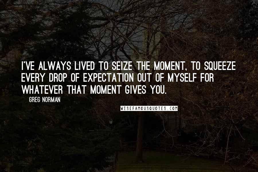 Greg Norman Quotes: I've always lived to seize the moment, to squeeze every drop of expectation out of myself for whatever that moment gives you.