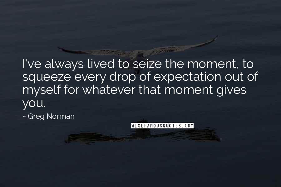 Greg Norman Quotes: I've always lived to seize the moment, to squeeze every drop of expectation out of myself for whatever that moment gives you.