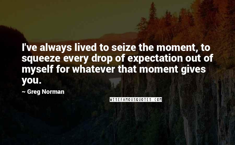 Greg Norman Quotes: I've always lived to seize the moment, to squeeze every drop of expectation out of myself for whatever that moment gives you.