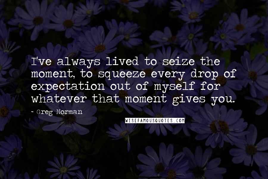 Greg Norman Quotes: I've always lived to seize the moment, to squeeze every drop of expectation out of myself for whatever that moment gives you.