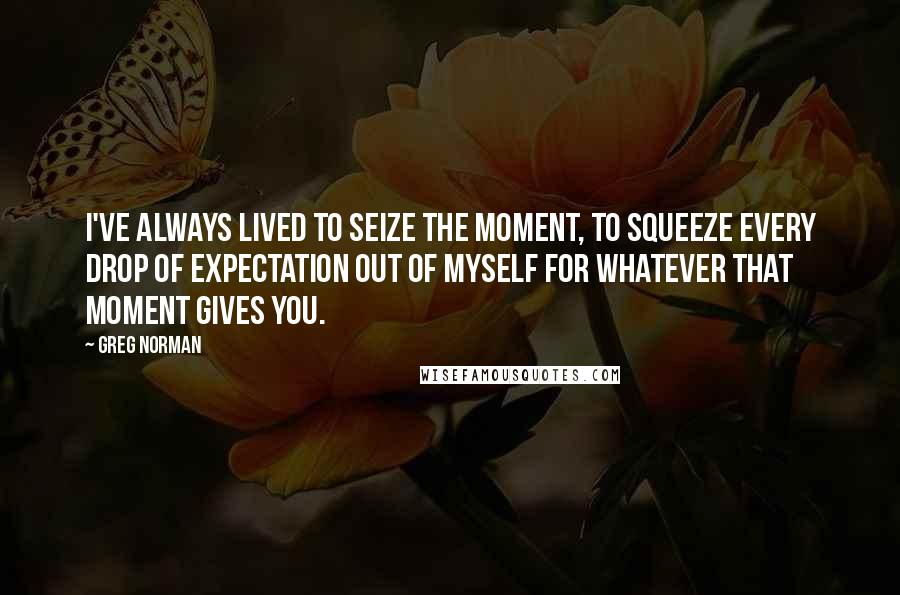 Greg Norman Quotes: I've always lived to seize the moment, to squeeze every drop of expectation out of myself for whatever that moment gives you.