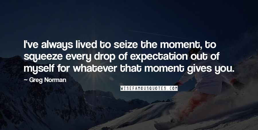 Greg Norman Quotes: I've always lived to seize the moment, to squeeze every drop of expectation out of myself for whatever that moment gives you.