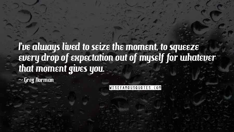 Greg Norman Quotes: I've always lived to seize the moment, to squeeze every drop of expectation out of myself for whatever that moment gives you.