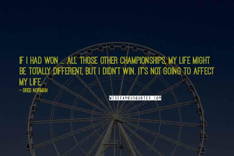 Greg Norman Quotes: If I had won ... all those other championships, my life might be totally different, but I didn't win. It's not going to affect my life.