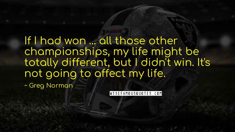 Greg Norman Quotes: If I had won ... all those other championships, my life might be totally different, but I didn't win. It's not going to affect my life.