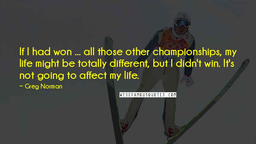 Greg Norman Quotes: If I had won ... all those other championships, my life might be totally different, but I didn't win. It's not going to affect my life.