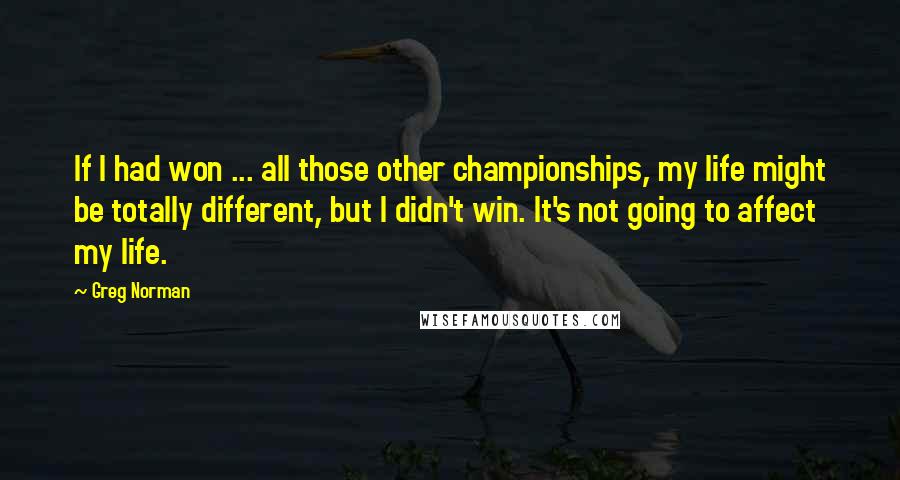 Greg Norman Quotes: If I had won ... all those other championships, my life might be totally different, but I didn't win. It's not going to affect my life.