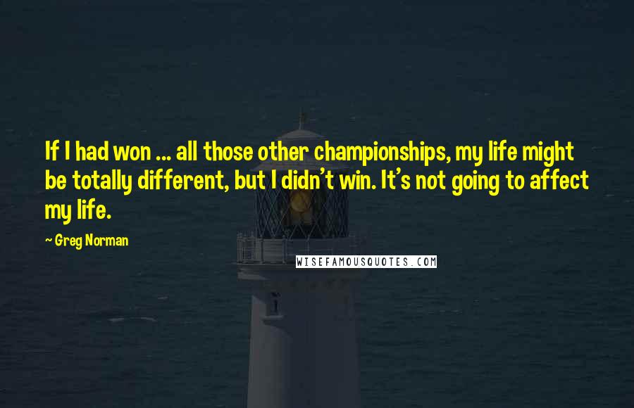 Greg Norman Quotes: If I had won ... all those other championships, my life might be totally different, but I didn't win. It's not going to affect my life.