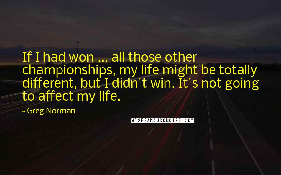 Greg Norman Quotes: If I had won ... all those other championships, my life might be totally different, but I didn't win. It's not going to affect my life.