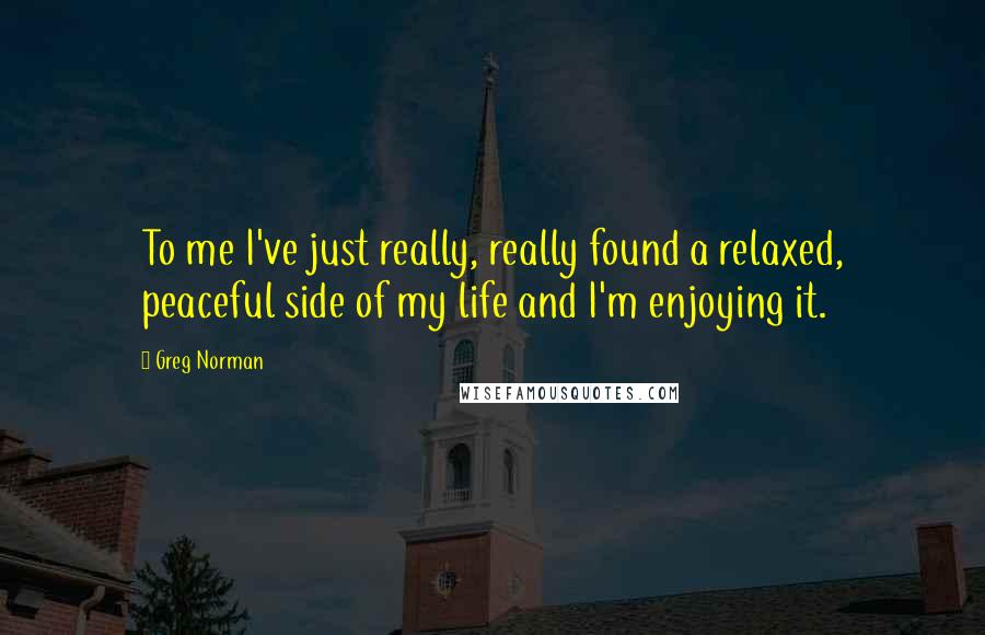 Greg Norman Quotes: To me I've just really, really found a relaxed, peaceful side of my life and I'm enjoying it.