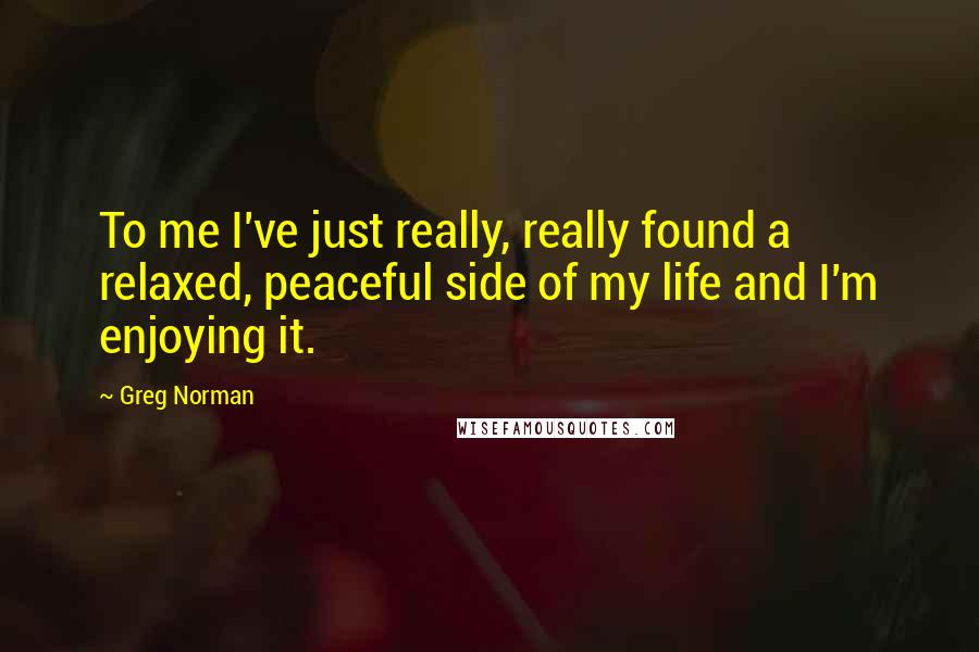 Greg Norman Quotes: To me I've just really, really found a relaxed, peaceful side of my life and I'm enjoying it.