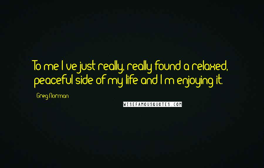 Greg Norman Quotes: To me I've just really, really found a relaxed, peaceful side of my life and I'm enjoying it.