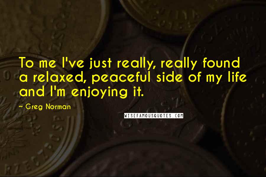 Greg Norman Quotes: To me I've just really, really found a relaxed, peaceful side of my life and I'm enjoying it.