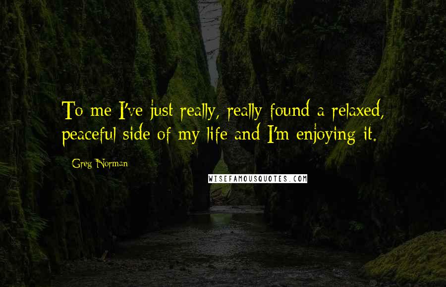 Greg Norman Quotes: To me I've just really, really found a relaxed, peaceful side of my life and I'm enjoying it.