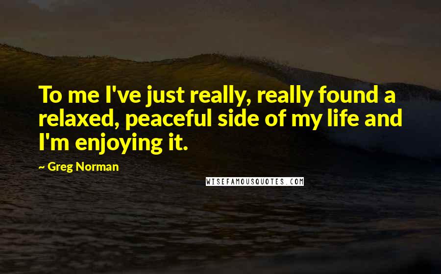 Greg Norman Quotes: To me I've just really, really found a relaxed, peaceful side of my life and I'm enjoying it.