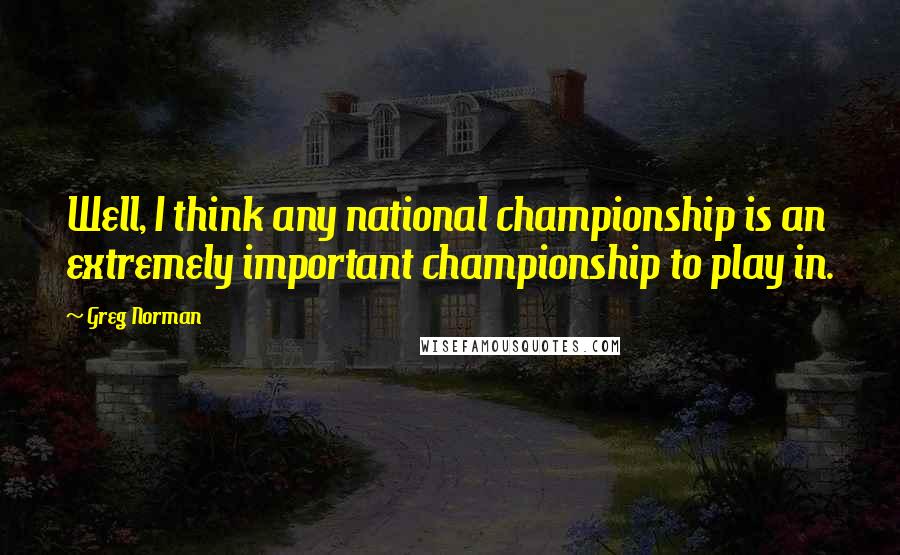 Greg Norman Quotes: Well, I think any national championship is an extremely important championship to play in.