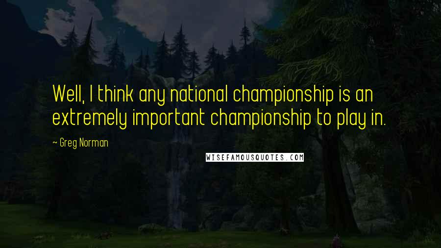 Greg Norman Quotes: Well, I think any national championship is an extremely important championship to play in.