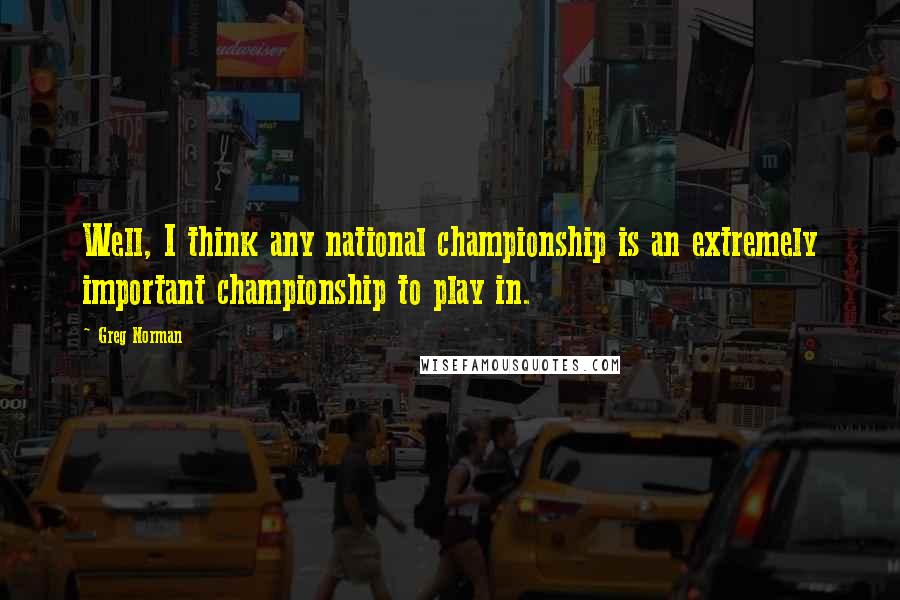 Greg Norman Quotes: Well, I think any national championship is an extremely important championship to play in.