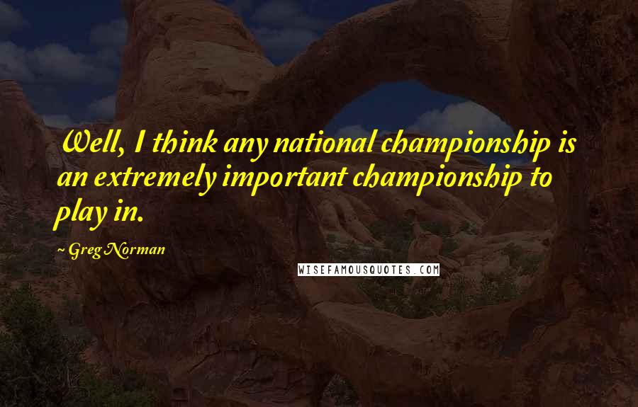 Greg Norman Quotes: Well, I think any national championship is an extremely important championship to play in.