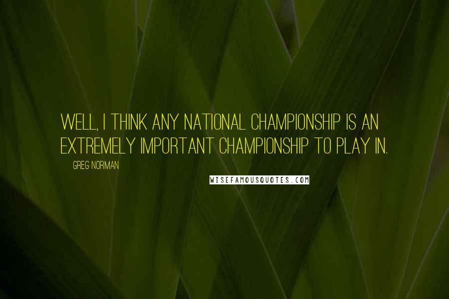 Greg Norman Quotes: Well, I think any national championship is an extremely important championship to play in.