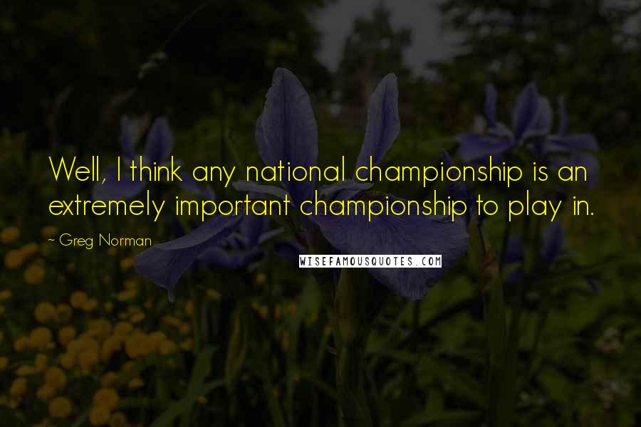 Greg Norman Quotes: Well, I think any national championship is an extremely important championship to play in.