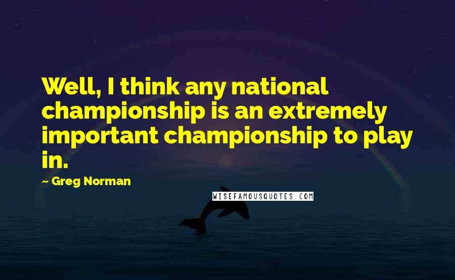 Greg Norman Quotes: Well, I think any national championship is an extremely important championship to play in.