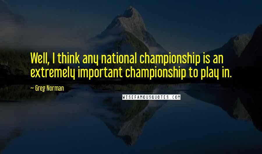 Greg Norman Quotes: Well, I think any national championship is an extremely important championship to play in.