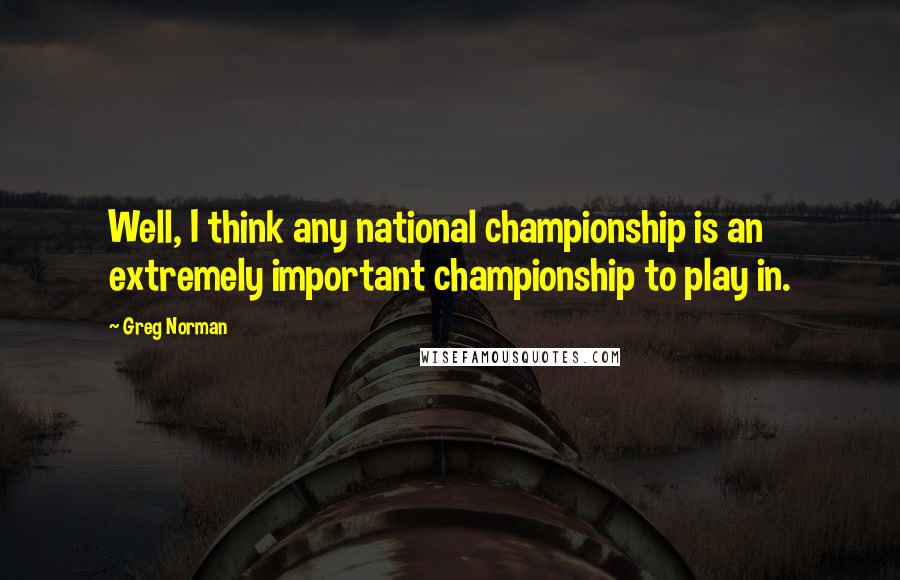 Greg Norman Quotes: Well, I think any national championship is an extremely important championship to play in.