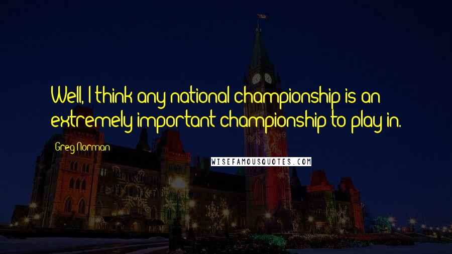 Greg Norman Quotes: Well, I think any national championship is an extremely important championship to play in.