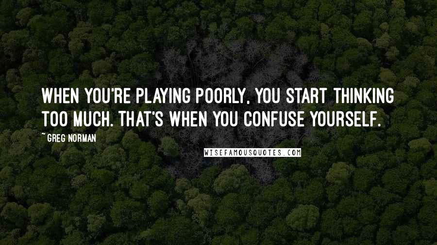 Greg Norman Quotes: When you're playing poorly, you start thinking too much. That's when you confuse yourself.