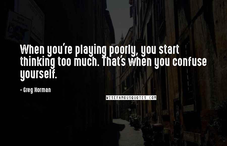 Greg Norman Quotes: When you're playing poorly, you start thinking too much. That's when you confuse yourself.