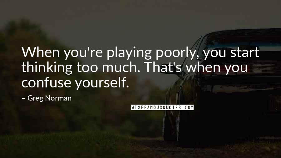 Greg Norman Quotes: When you're playing poorly, you start thinking too much. That's when you confuse yourself.