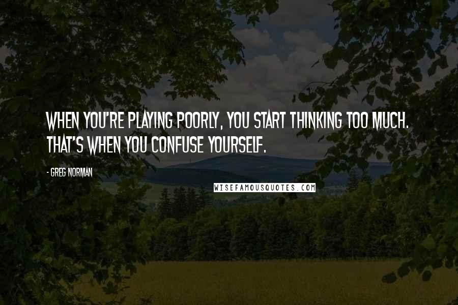 Greg Norman Quotes: When you're playing poorly, you start thinking too much. That's when you confuse yourself.