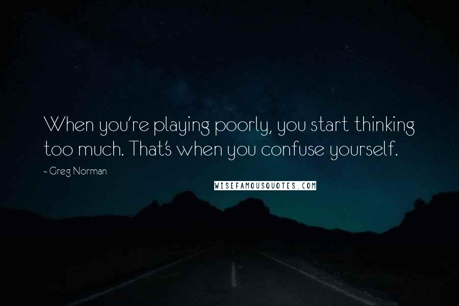 Greg Norman Quotes: When you're playing poorly, you start thinking too much. That's when you confuse yourself.