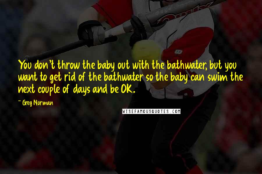 Greg Norman Quotes: You don't throw the baby out with the bathwater, but you want to get rid of the bathwater so the baby can swim the next couple of days and be OK.