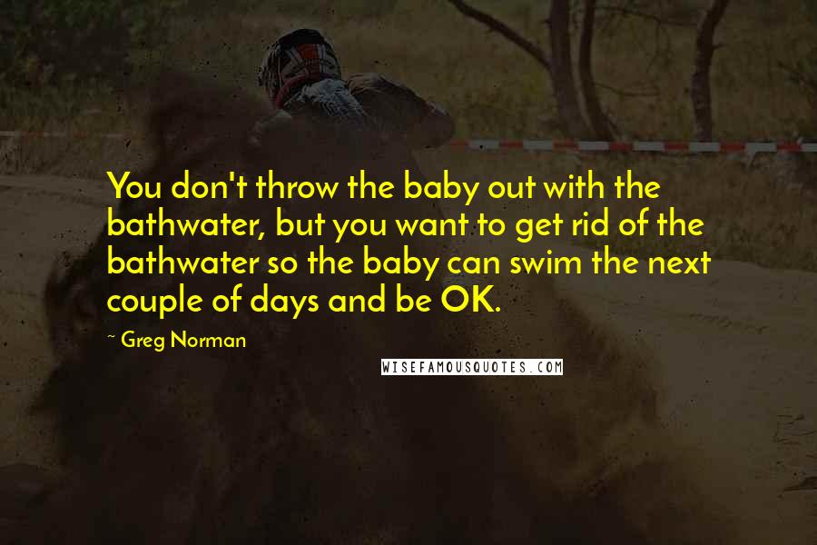 Greg Norman Quotes: You don't throw the baby out with the bathwater, but you want to get rid of the bathwater so the baby can swim the next couple of days and be OK.