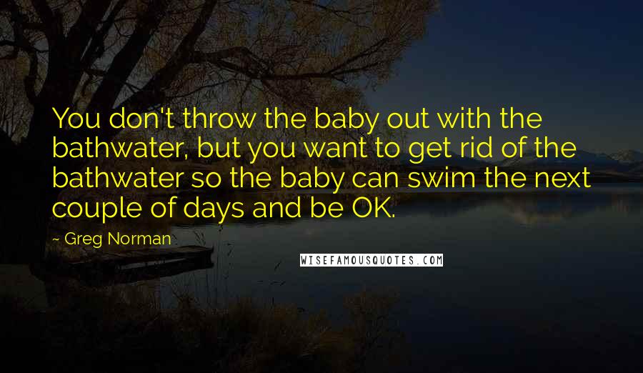 Greg Norman Quotes: You don't throw the baby out with the bathwater, but you want to get rid of the bathwater so the baby can swim the next couple of days and be OK.
