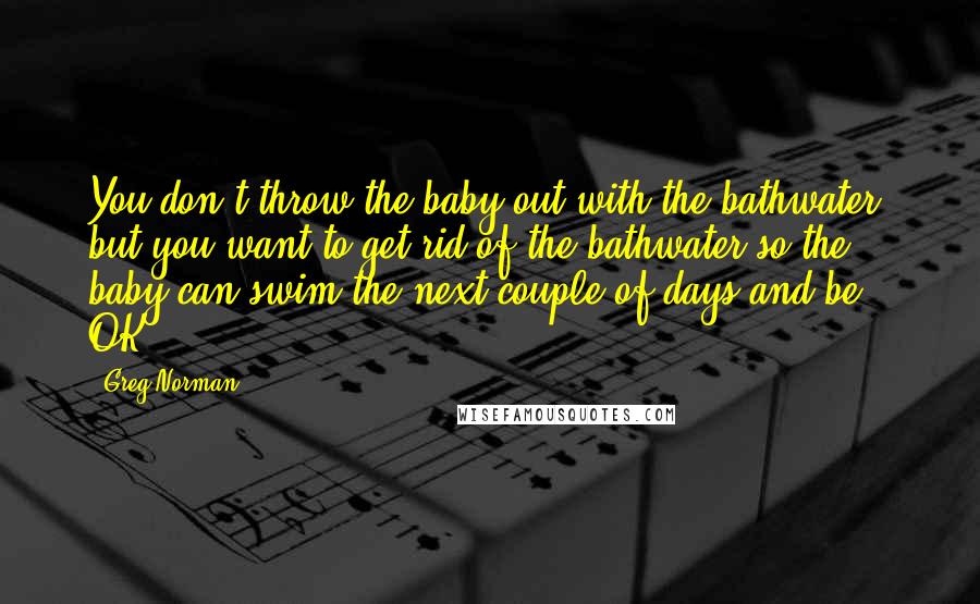 Greg Norman Quotes: You don't throw the baby out with the bathwater, but you want to get rid of the bathwater so the baby can swim the next couple of days and be OK.